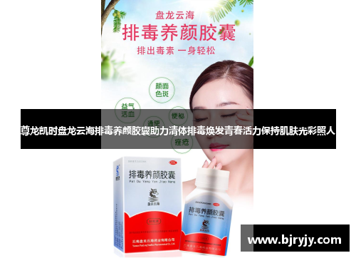 尊龙凯时盘龙云海排毒养颜胶囊助力清体排毒焕发青春活力保持肌肤光彩照人